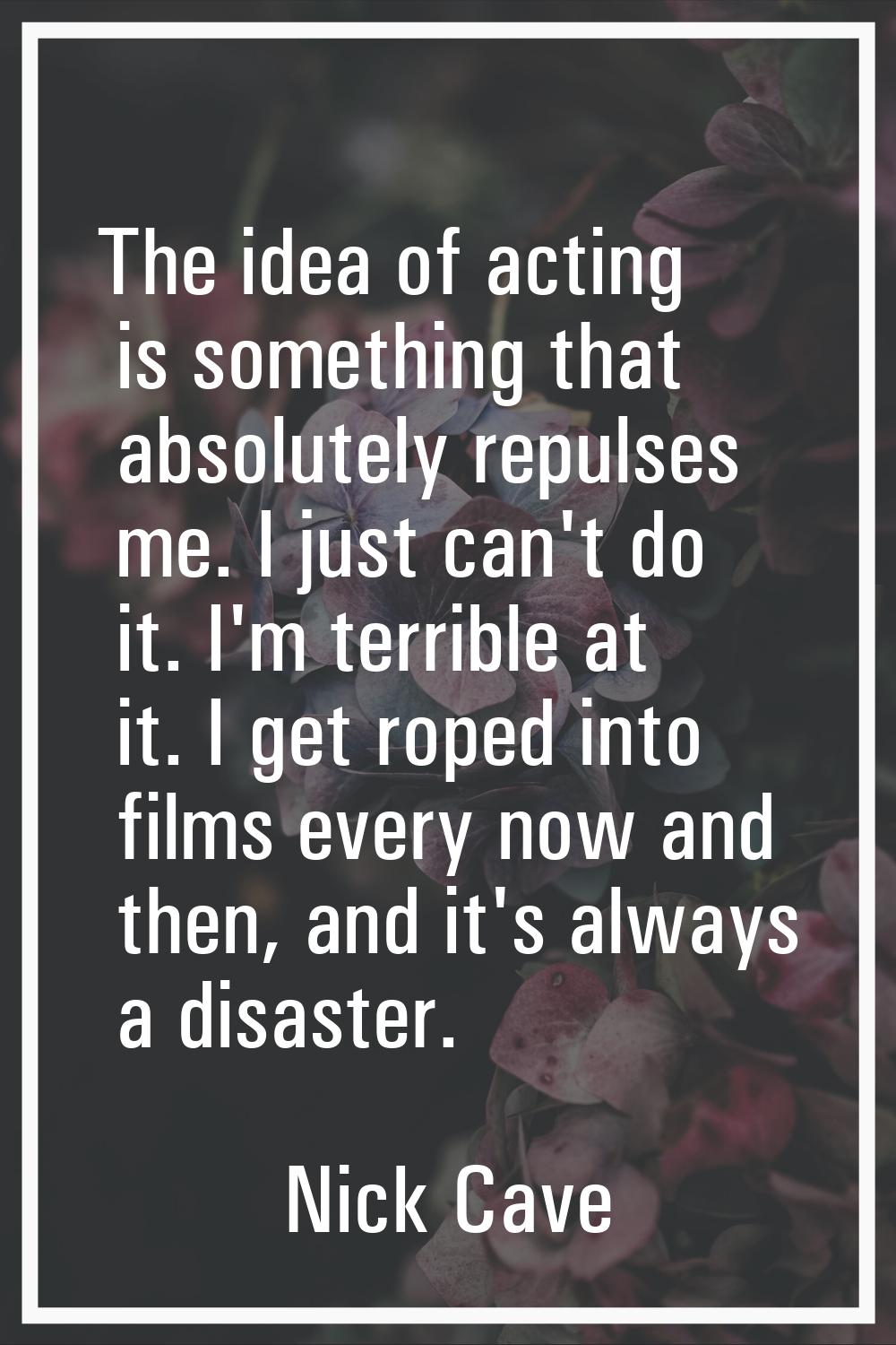 The idea of acting is something that absolutely repulses me. I just can't do it. I'm terrible at it
