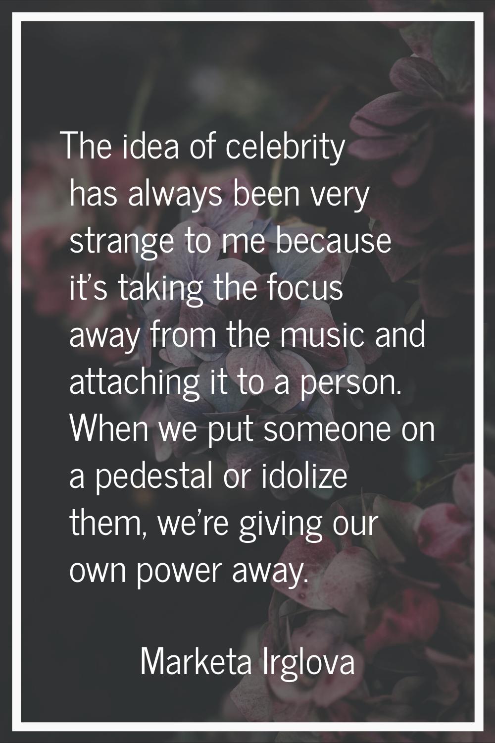 The idea of celebrity has always been very strange to me because it's taking the focus away from th