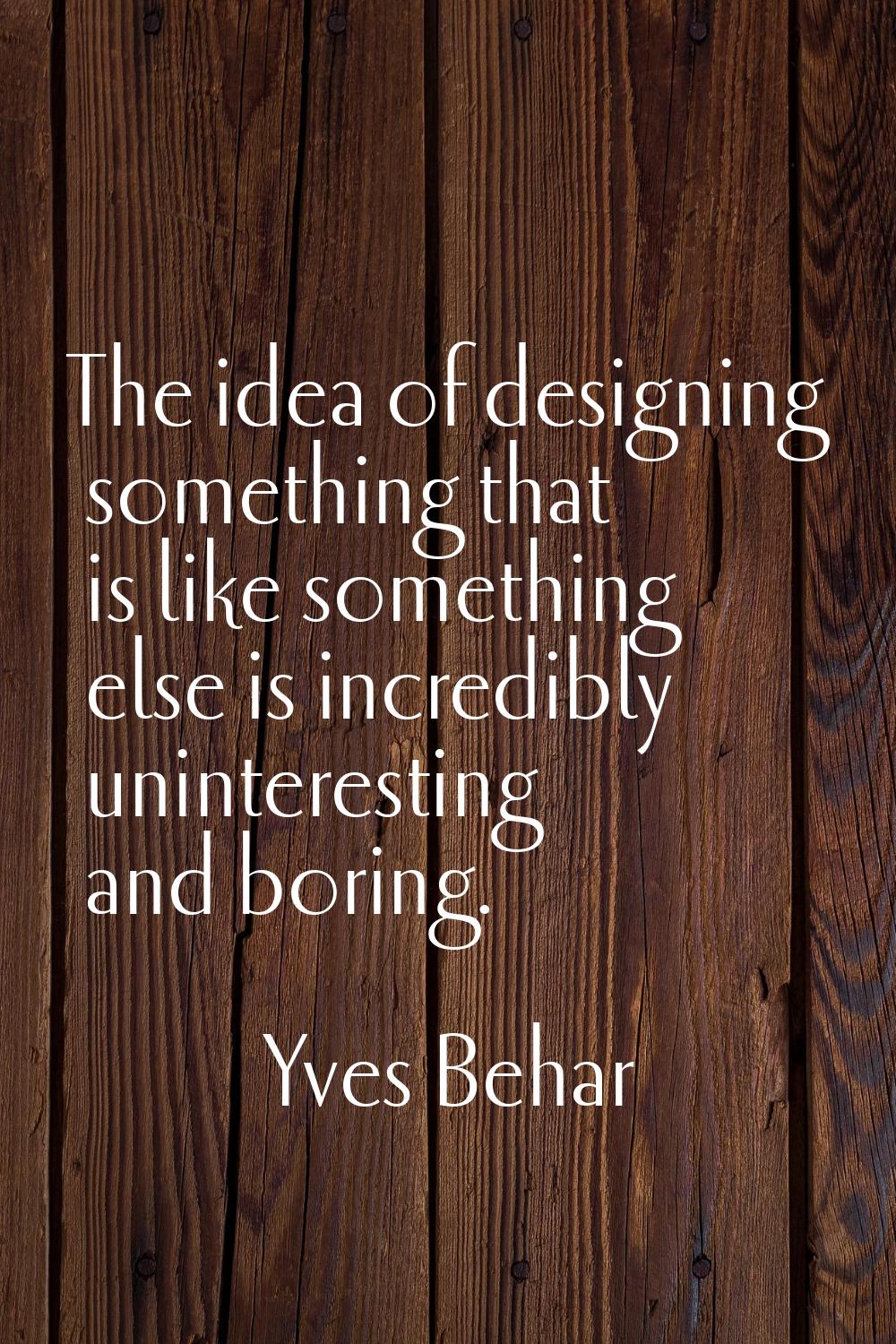 The idea of designing something that is like something else is incredibly uninteresting and boring.
