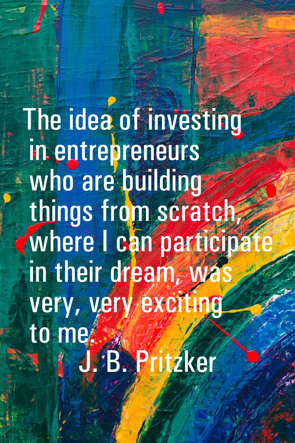 The idea of investing in entrepreneurs who are building things from scratch, where I can participat