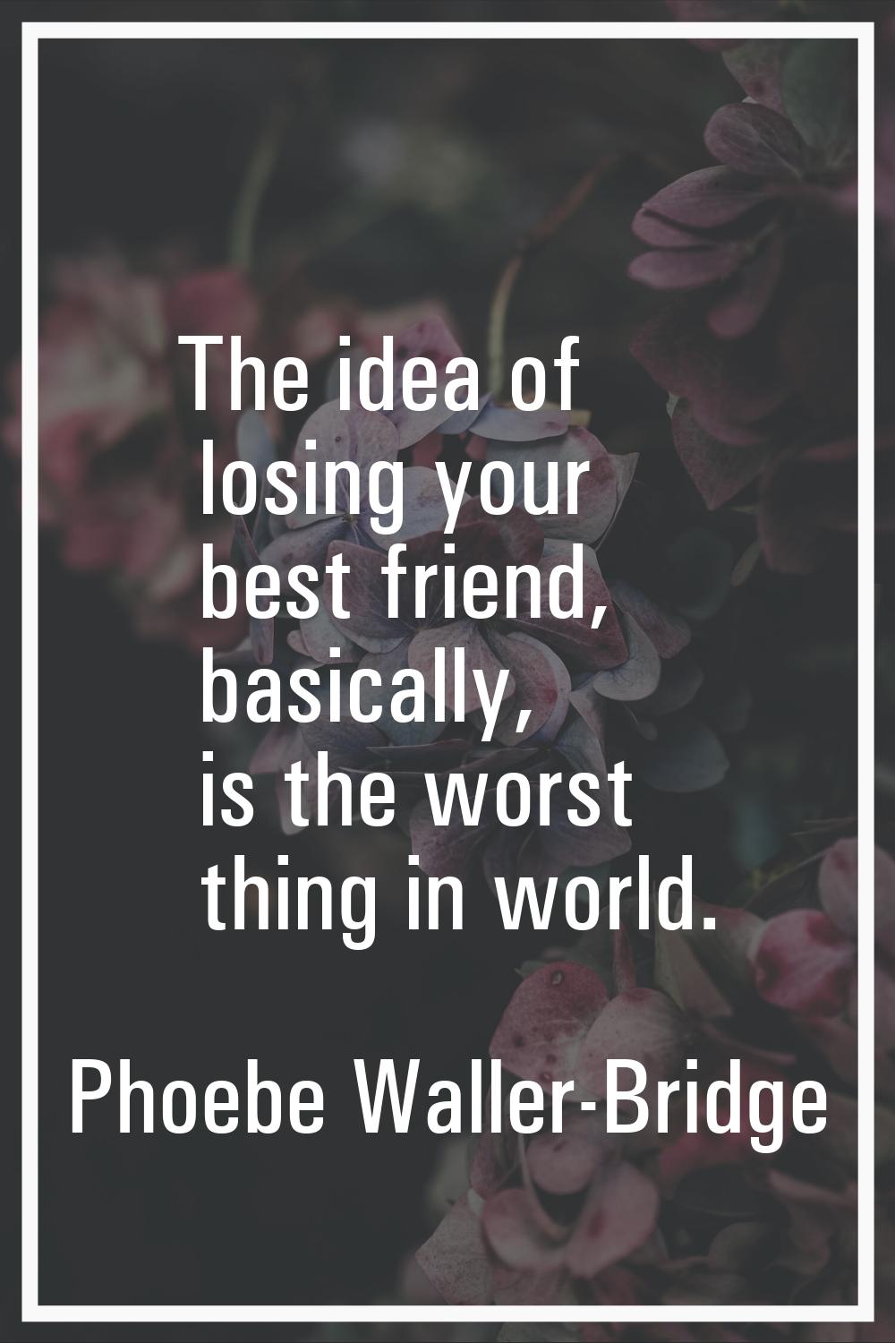 The idea of losing your best friend, basically, is the worst thing in world.