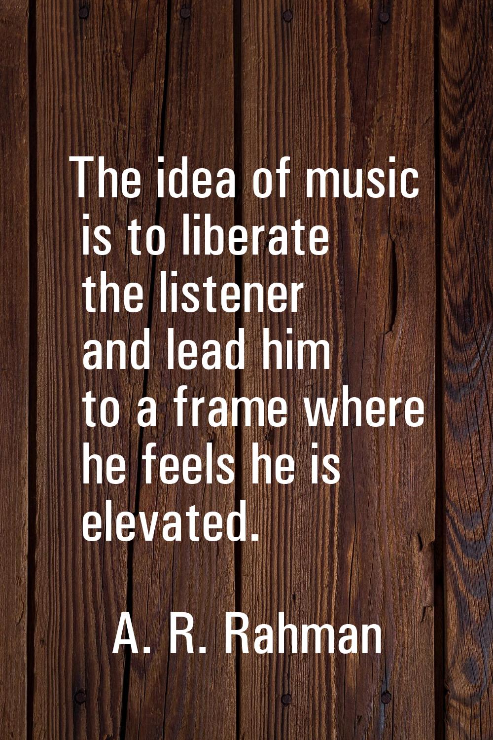 The idea of music is to liberate the listener and lead him to a frame where he feels he is elevated