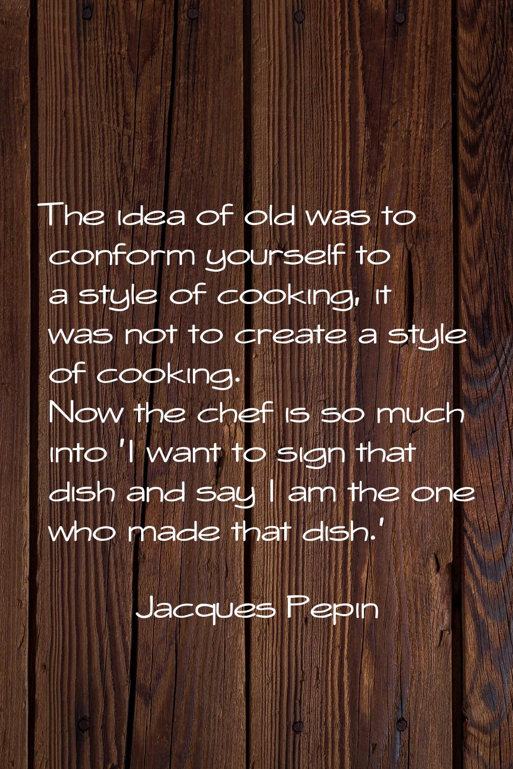 The idea of old was to conform yourself to a style of cooking, it was not to create a style of cook