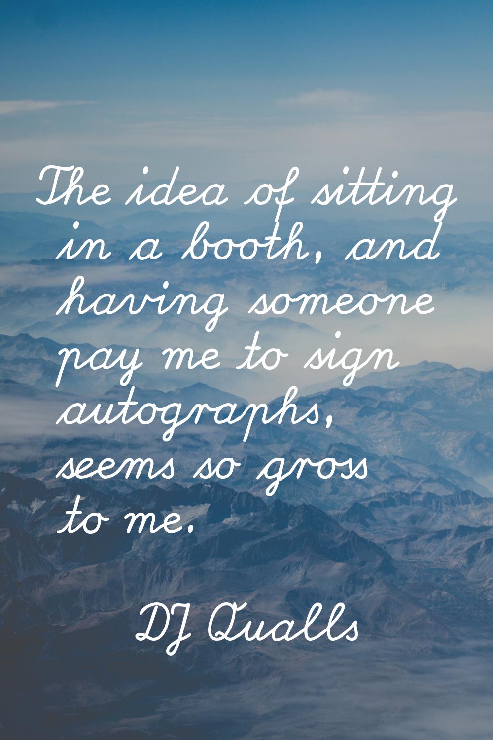 The idea of sitting in a booth, and having someone pay me to sign autographs, seems so gross to me.