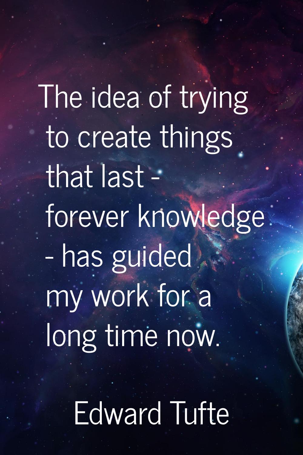 The idea of trying to create things that last - forever knowledge - has guided my work for a long t