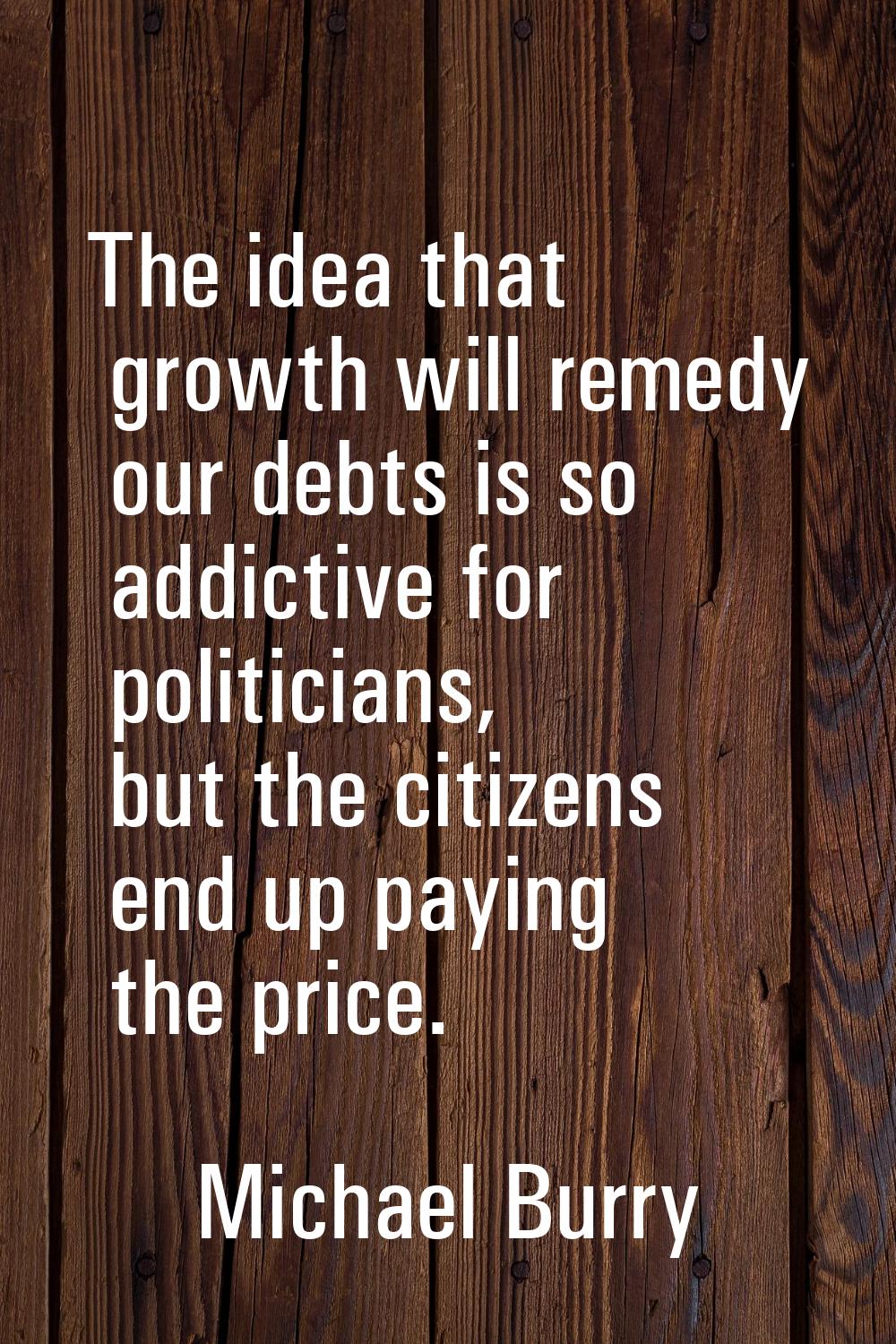 The idea that growth will remedy our debts is so addictive for politicians, but the citizens end up