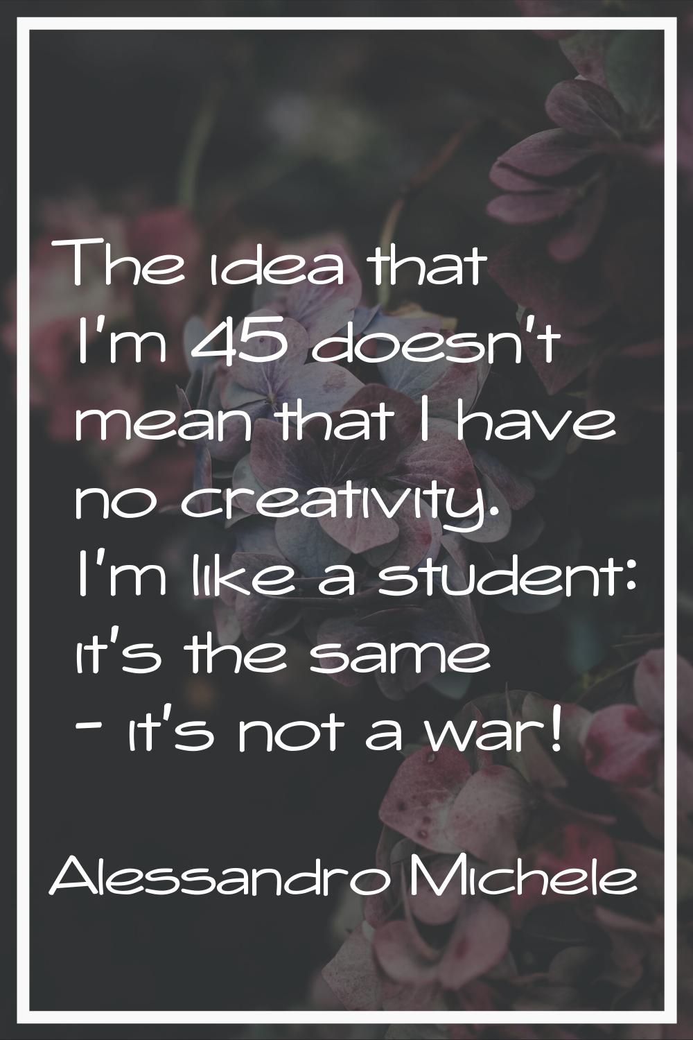 The idea that I'm 45 doesn't mean that I have no creativity. I'm like a student: it's the same - it