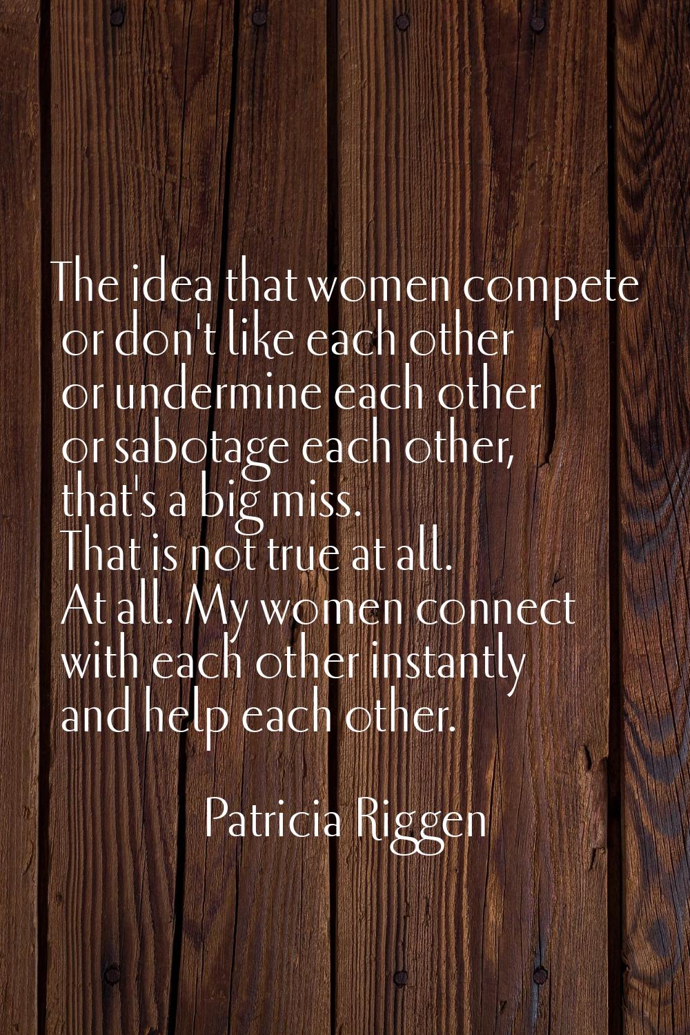 The idea that women compete or don't like each other or undermine each other or sabotage each other