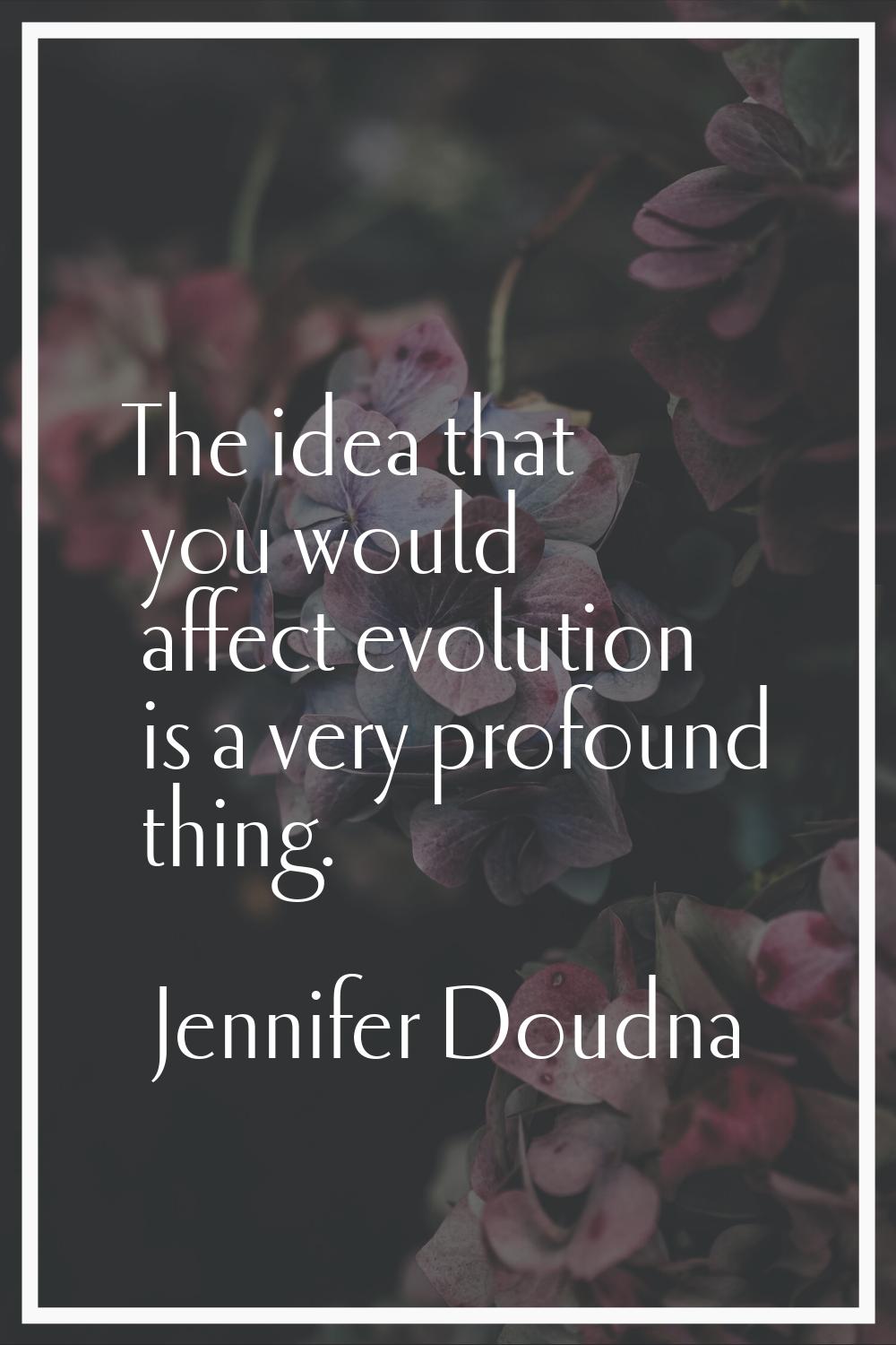 The idea that you would affect evolution is a very profound thing.