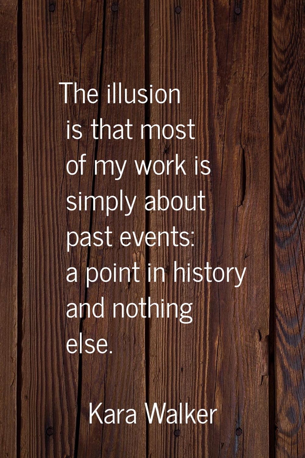 The illusion is that most of my work is simply about past events: a point in history and nothing el
