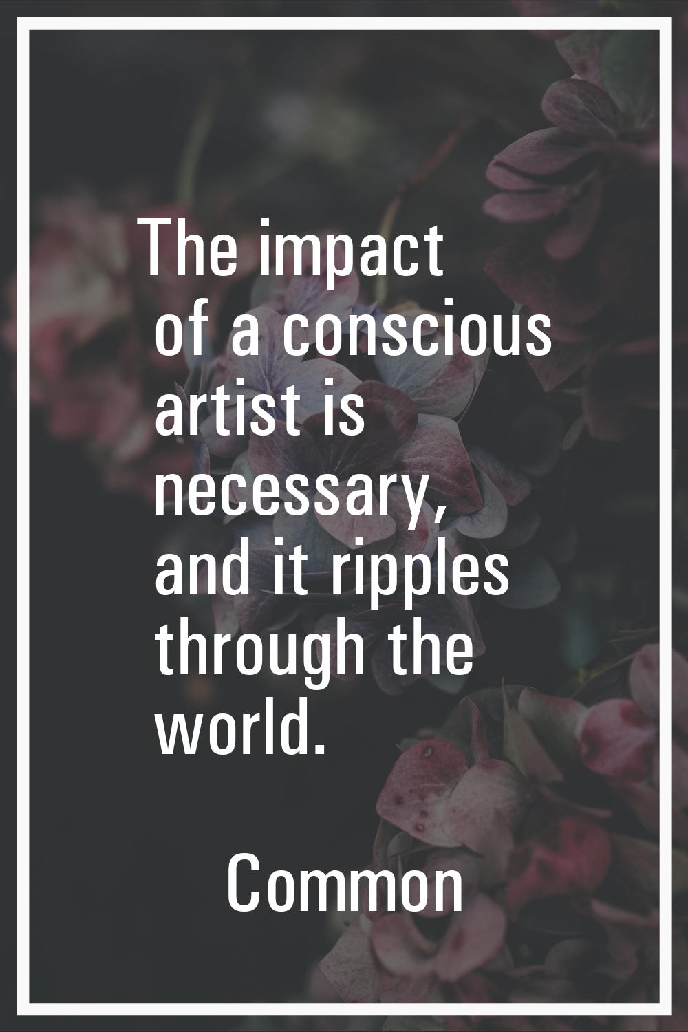 The impact of a conscious artist is necessary, and it ripples through the world.