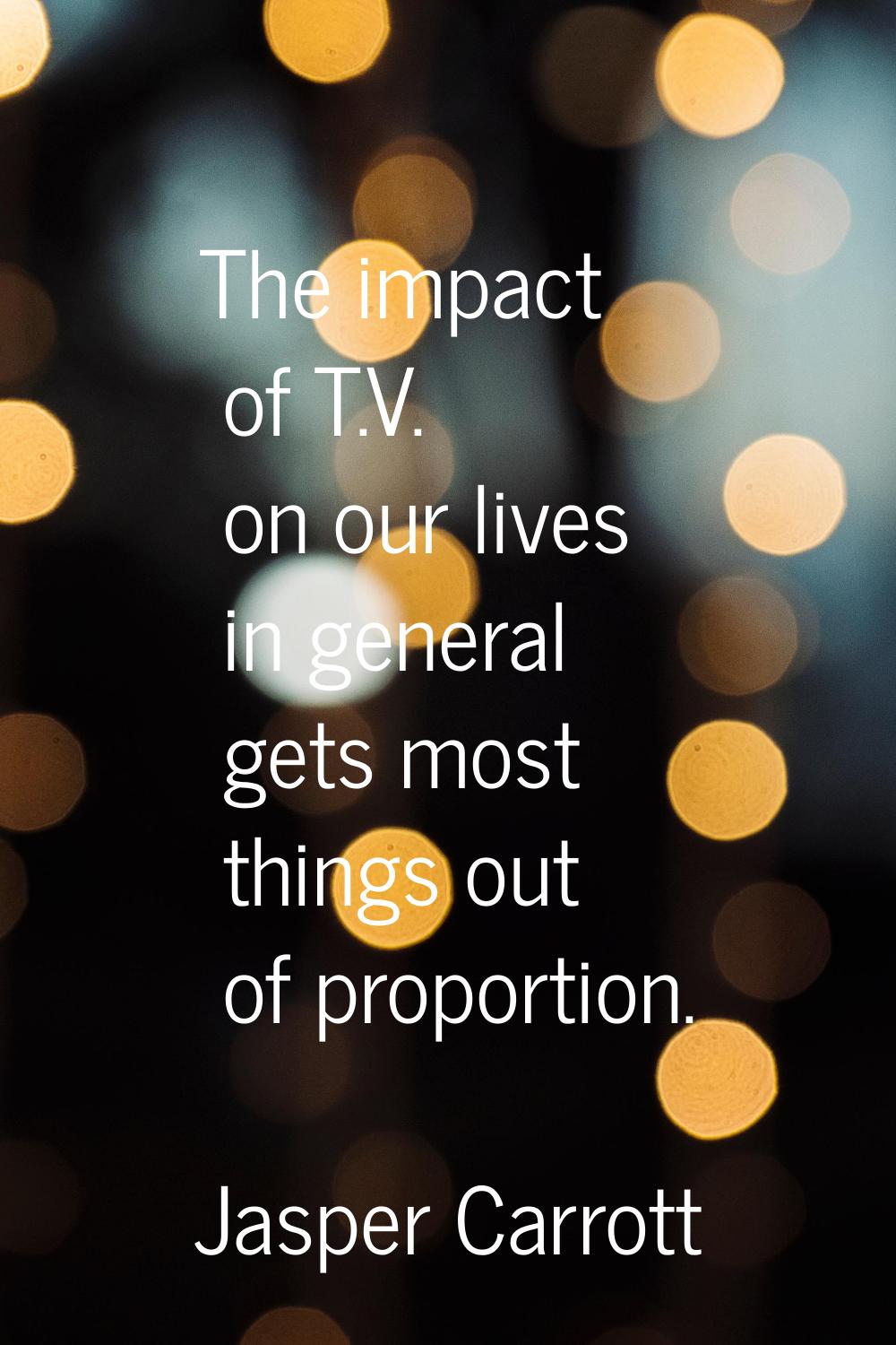 The impact of T.V. on our lives in general gets most things out of proportion.