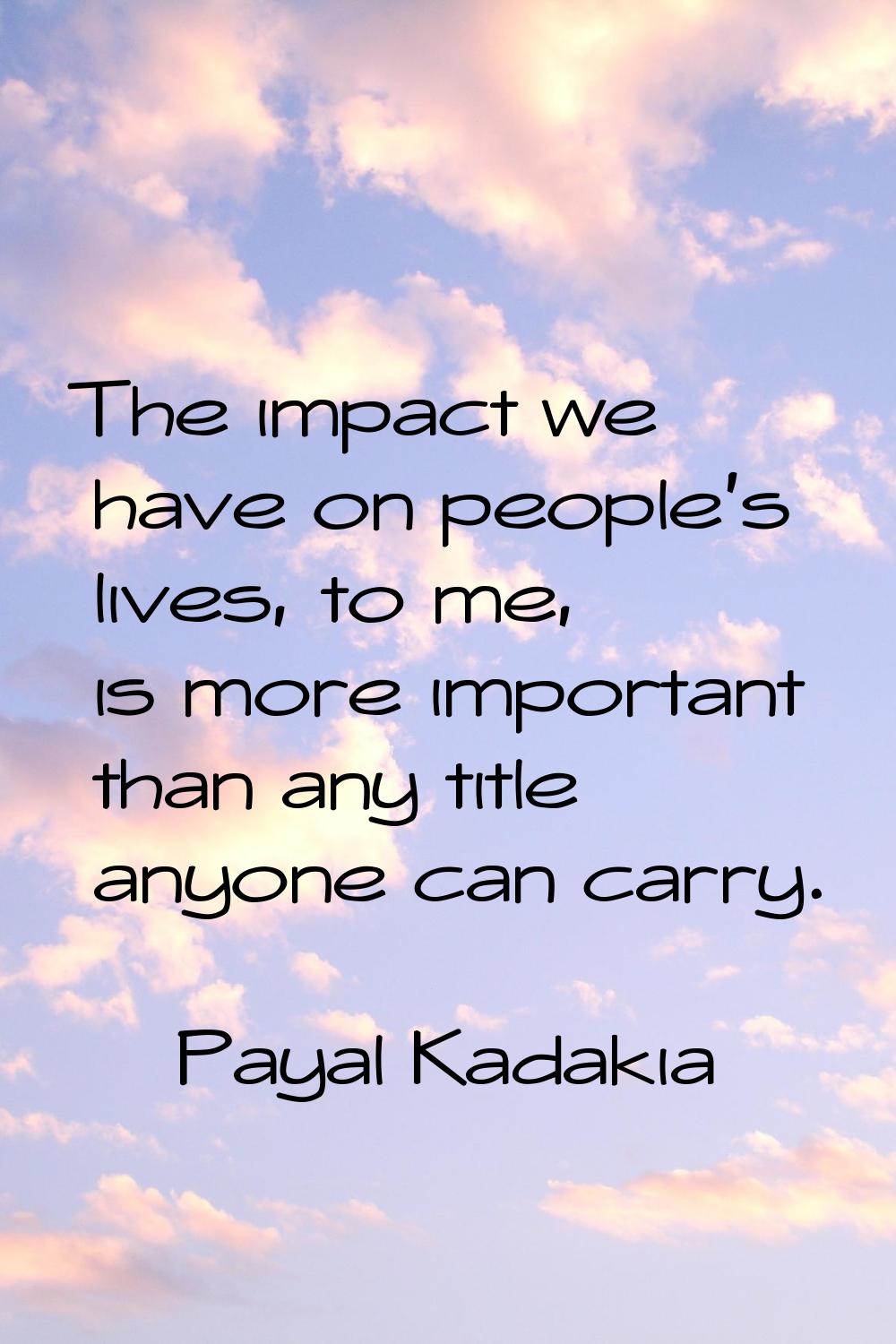 The impact we have on people's lives, to me, is more important than any title anyone can carry.