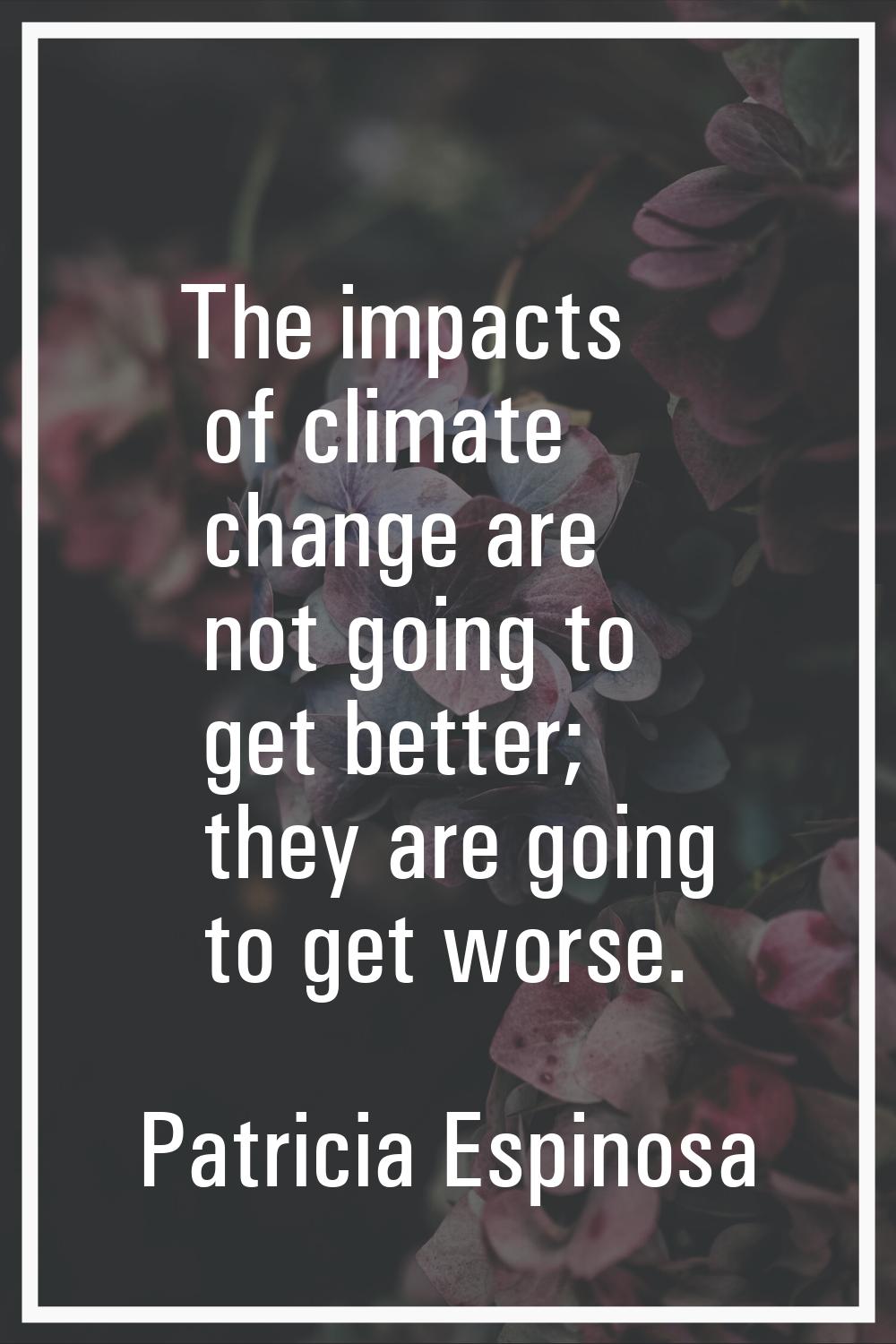 The impacts of climate change are not going to get better; they are going to get worse.