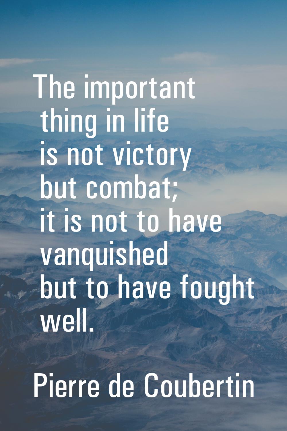 The important thing in life is not victory but combat; it is not to have vanquished but to have fou