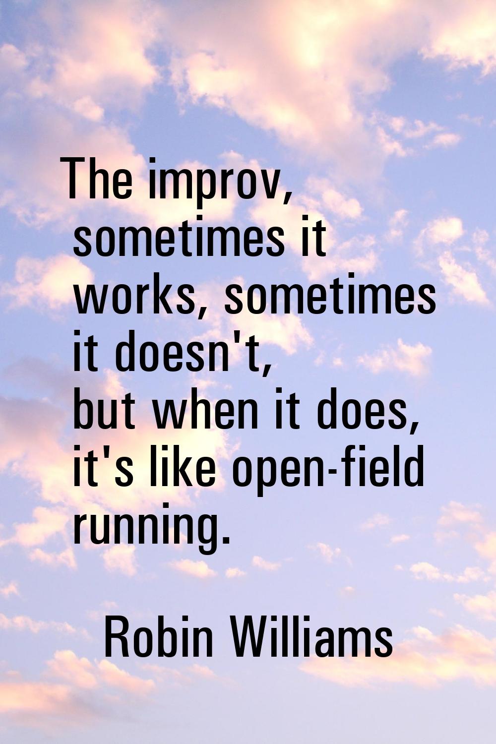 The improv, sometimes it works, sometimes it doesn't, but when it does, it's like open-field runnin