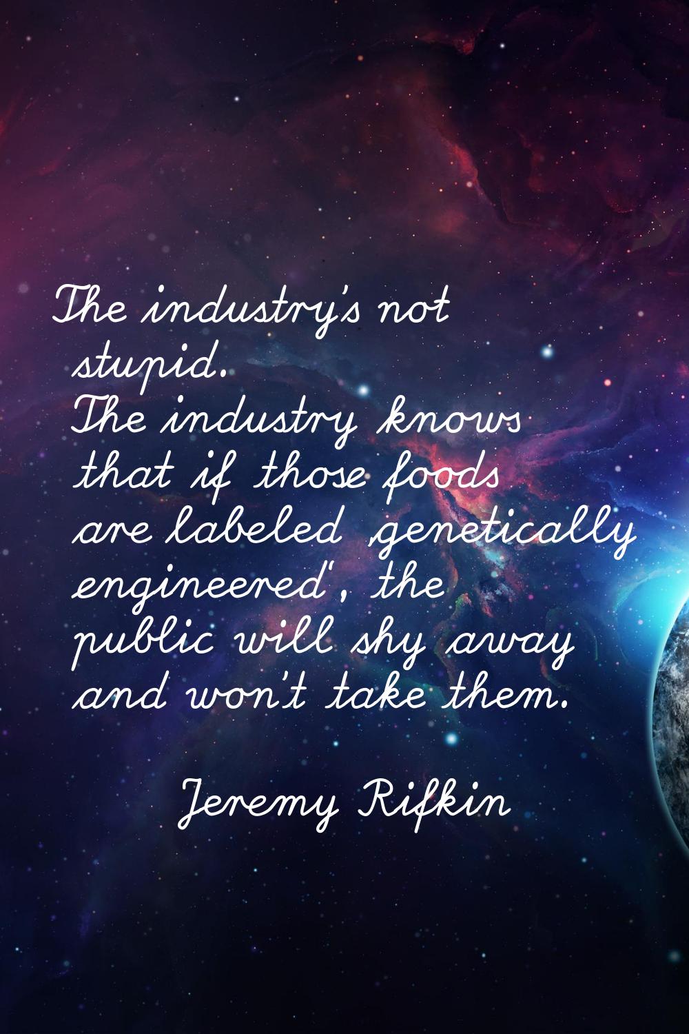The industry's not stupid. The industry knows that if those foods are labeled 'genetically engineer