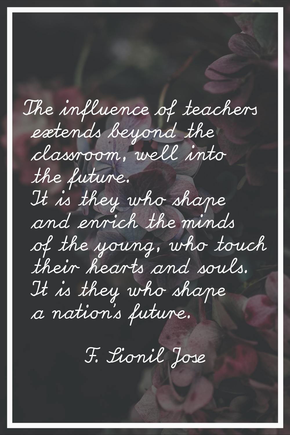 The influence of teachers extends beyond the classroom, well into the future. It is they who shape 