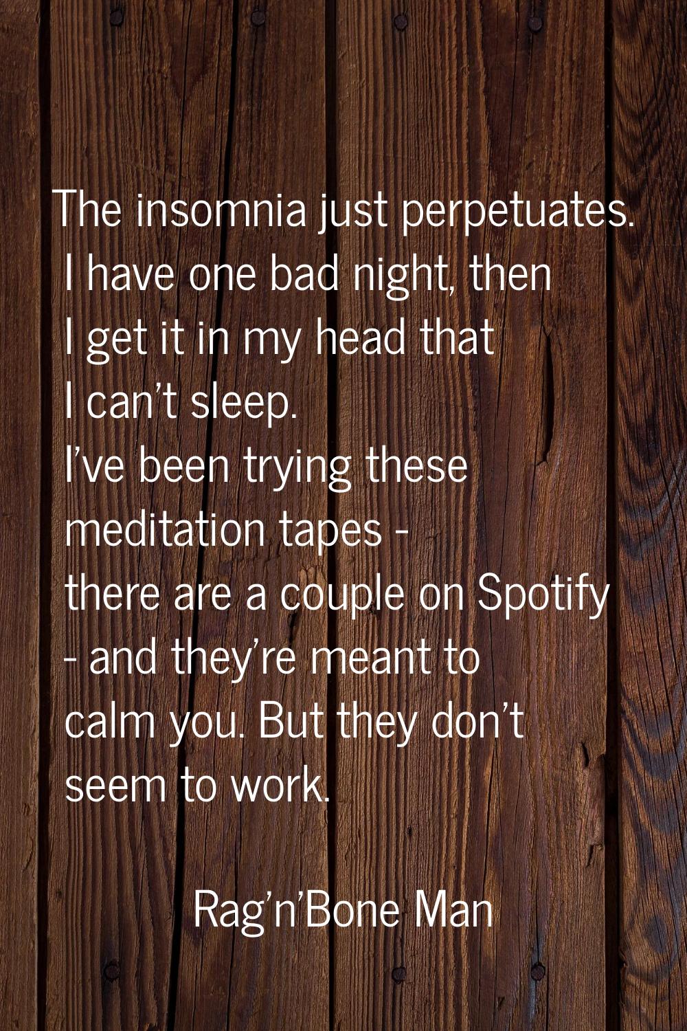 The insomnia just perpetuates. I have one bad night, then I get it in my head that I can't sleep. I