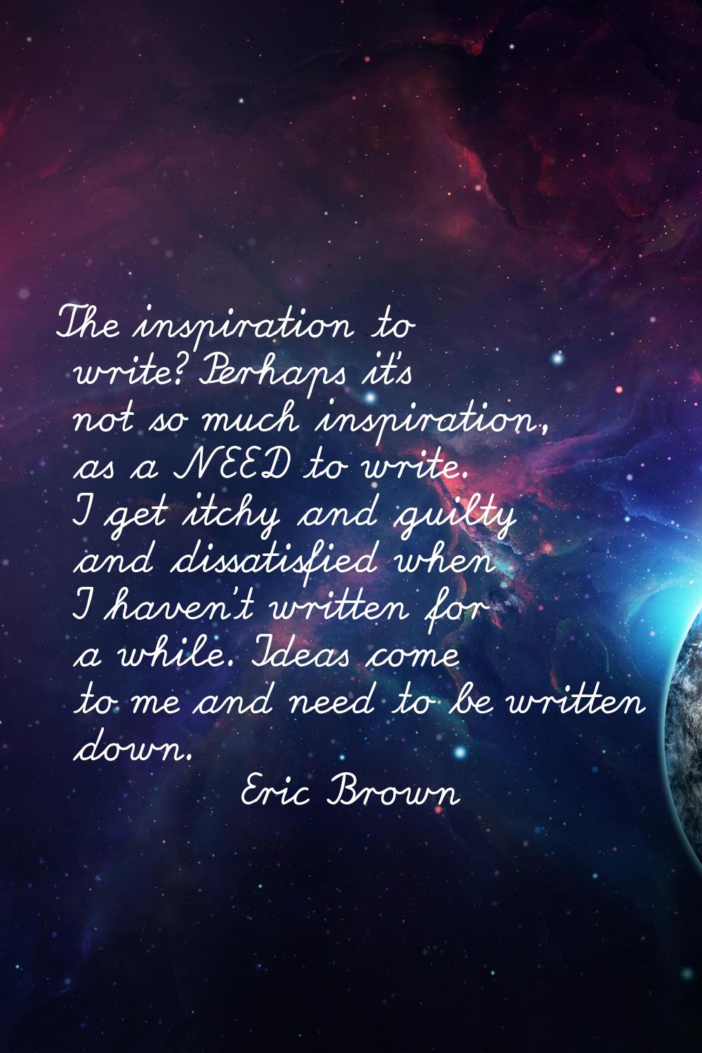 The inspiration to write? Perhaps it's not so much inspiration, as a NEED to write. I get itchy and