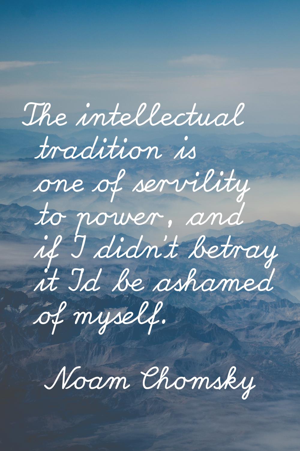 The intellectual tradition is one of servility to power, and if I didn't betray it I'd be ashamed o