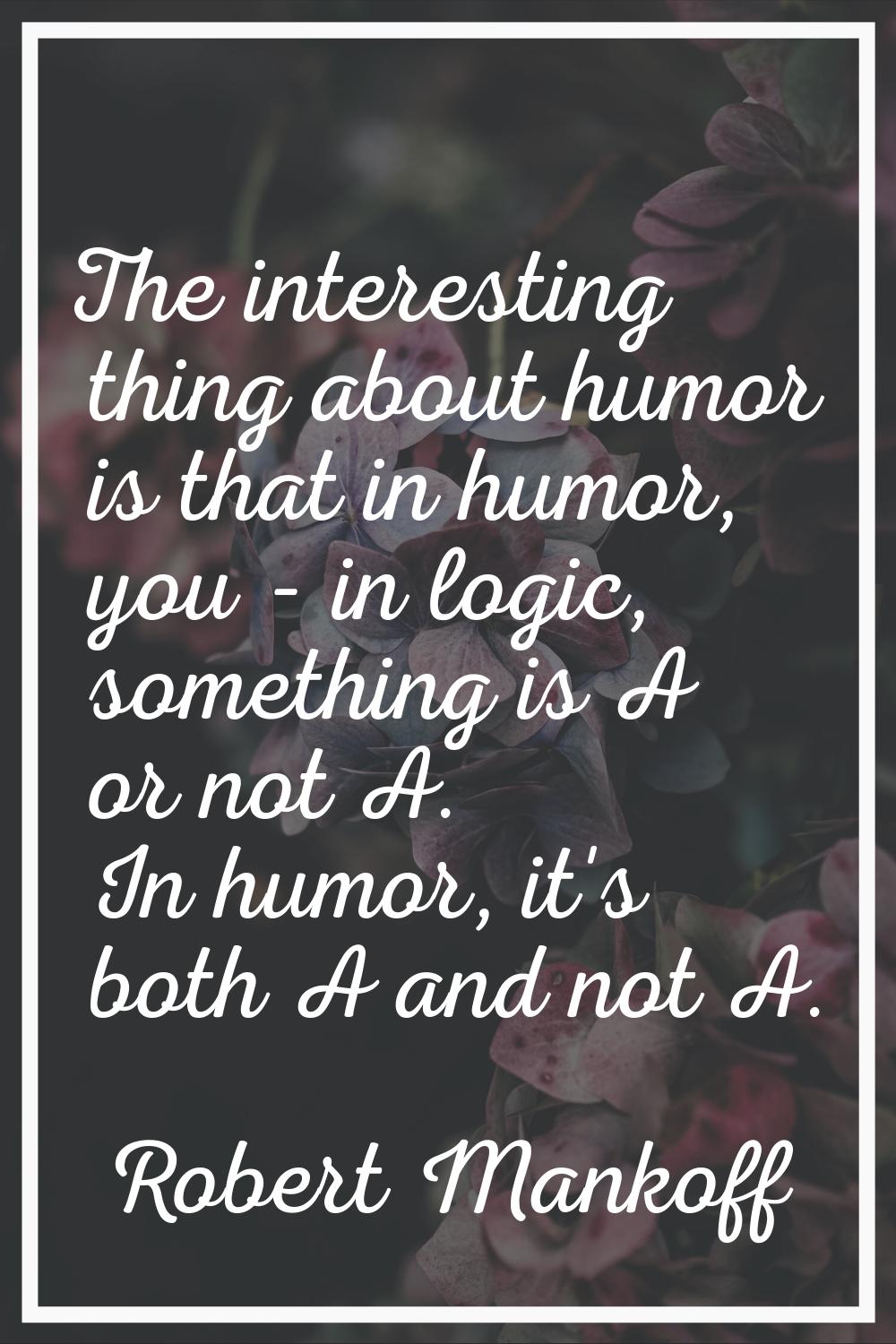 The interesting thing about humor is that in humor, you - in logic, something is A or not A. In hum