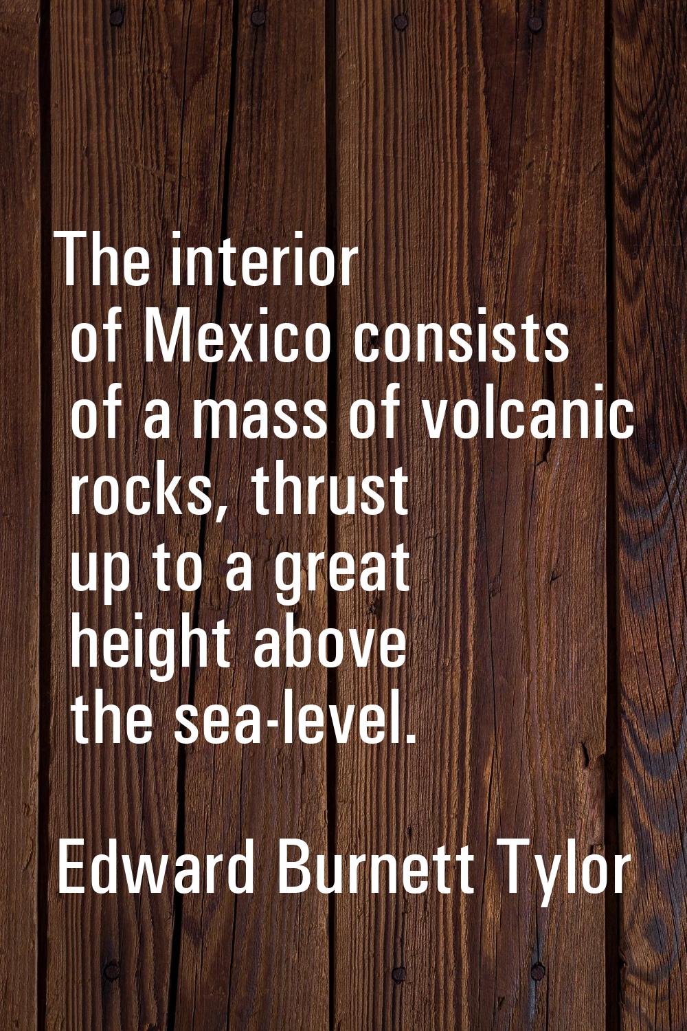 The interior of Mexico consists of a mass of volcanic rocks, thrust up to a great height above the 