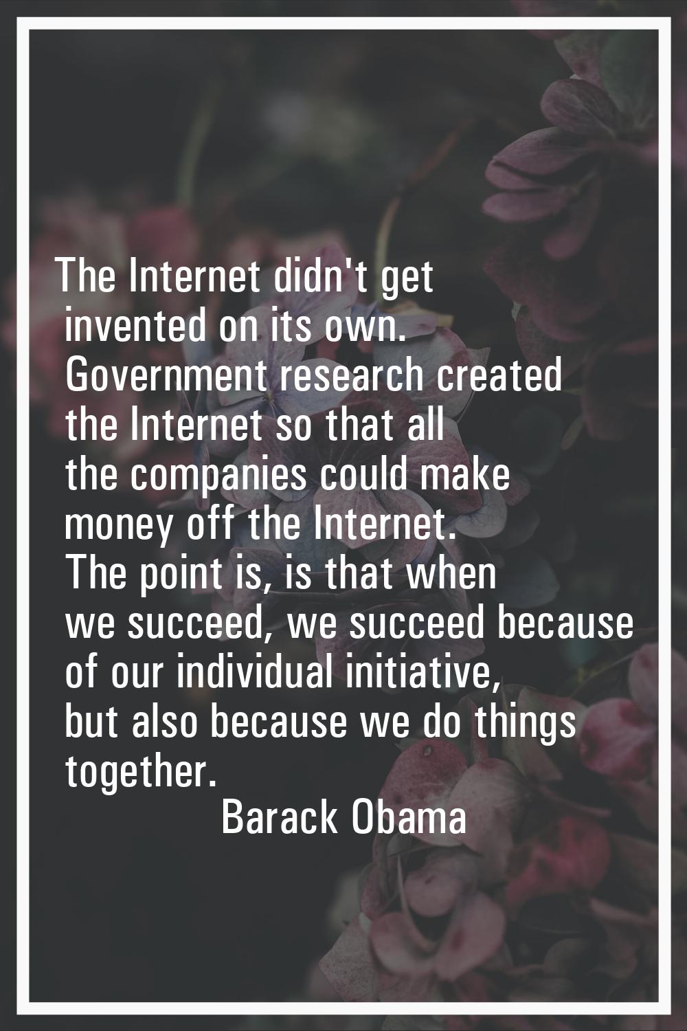 The Internet didn't get invented on its own. Government research created the Internet so that all t