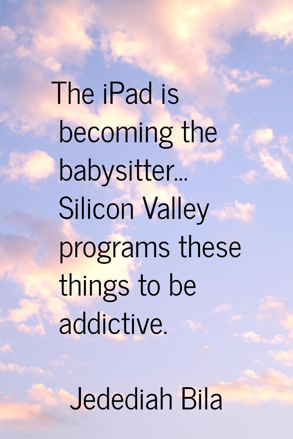 The iPad is becoming the babysitter… Silicon Valley programs these things to be addictive.