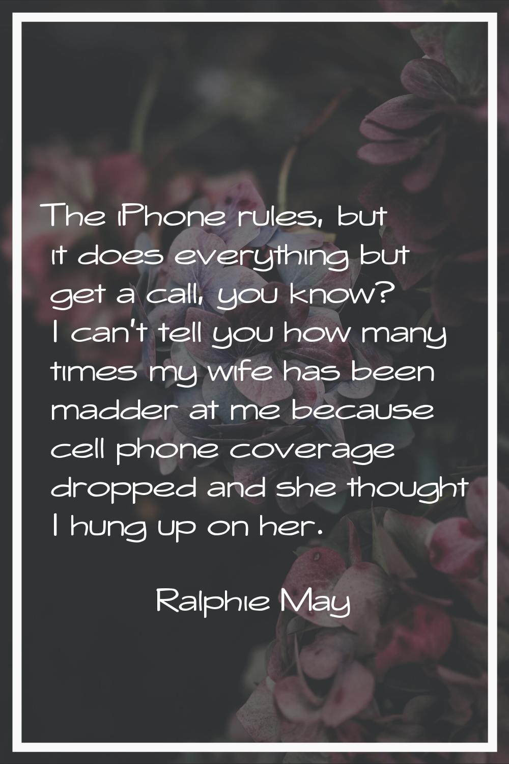 The iPhone rules, but it does everything but get a call, you know? I can't tell you how many times 