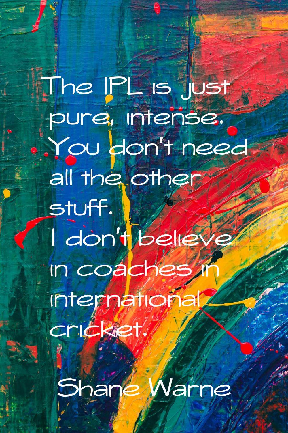 The IPL is just pure, intense. You don't need all the other stuff. I don't believe in coaches in in