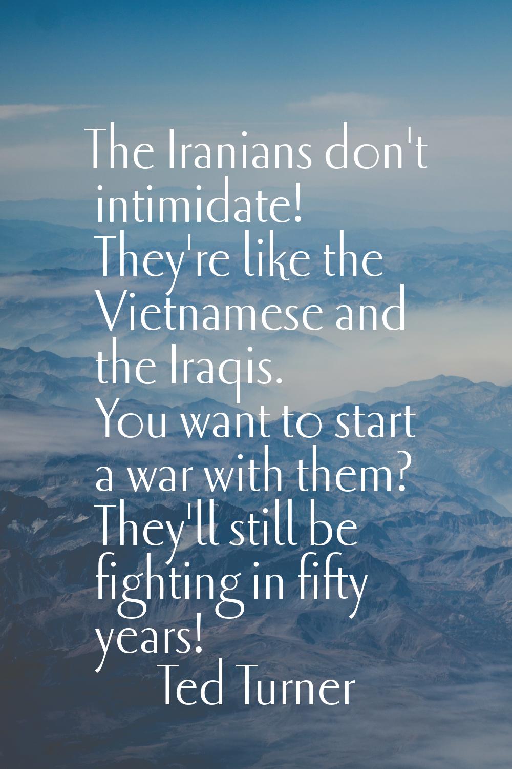 The Iranians don't intimidate! They're like the Vietnamese and the Iraqis. You want to start a war 
