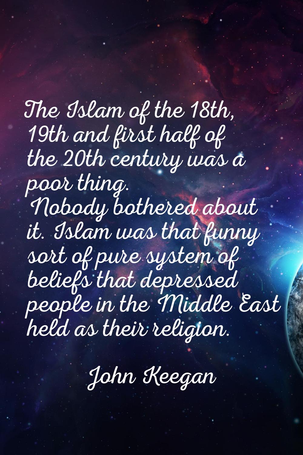 The Islam of the 18th, 19th and first half of the 20th century was a poor thing. Nobody bothered ab