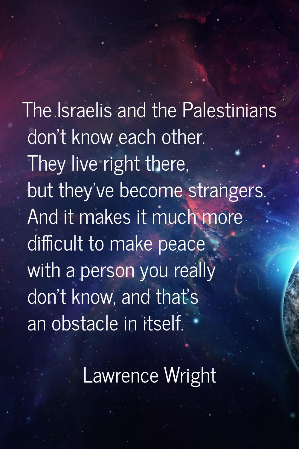 The Israelis and the Palestinians don't know each other. They live right there, but they've become 