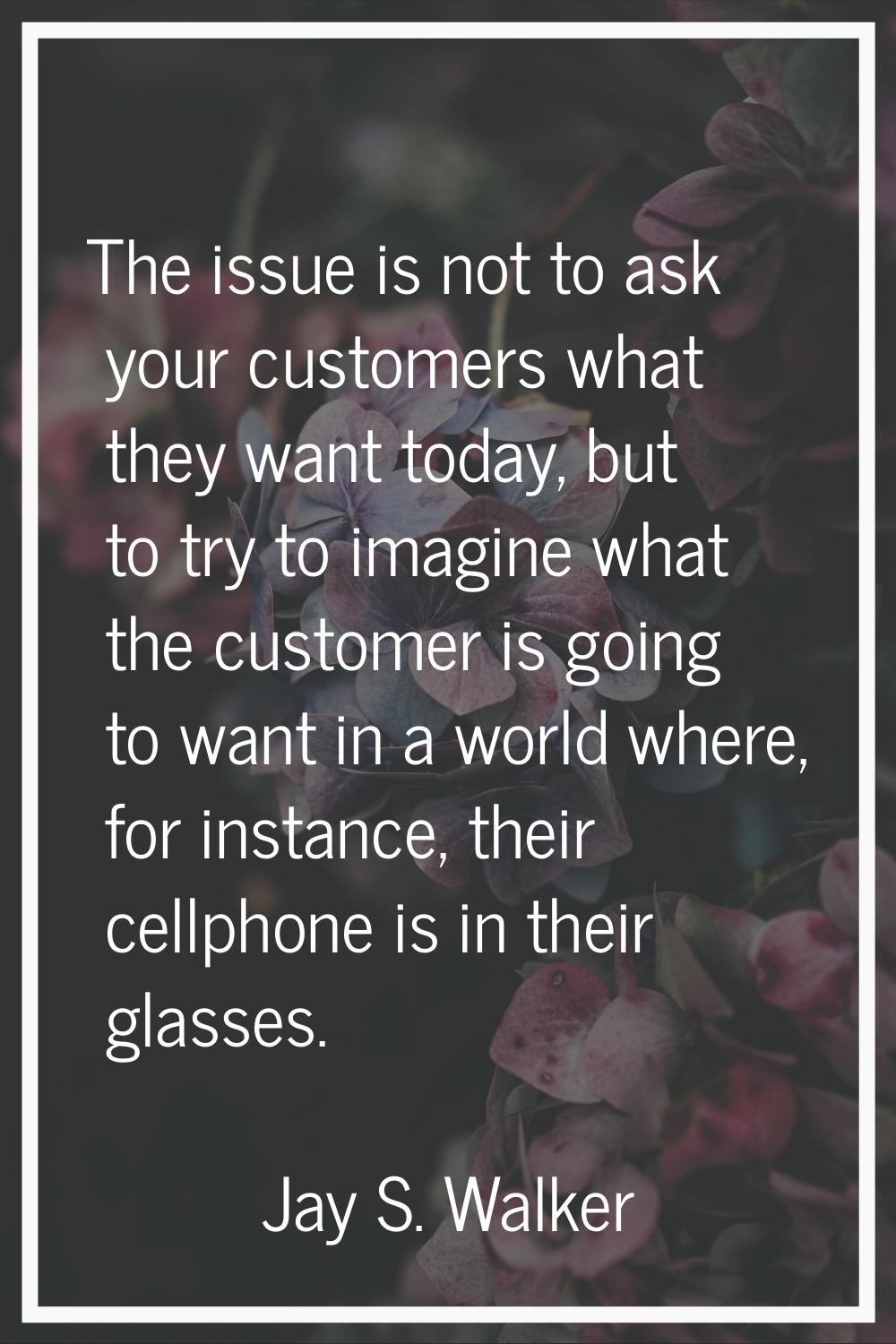 The issue is not to ask your customers what they want today, but to try to imagine what the custome