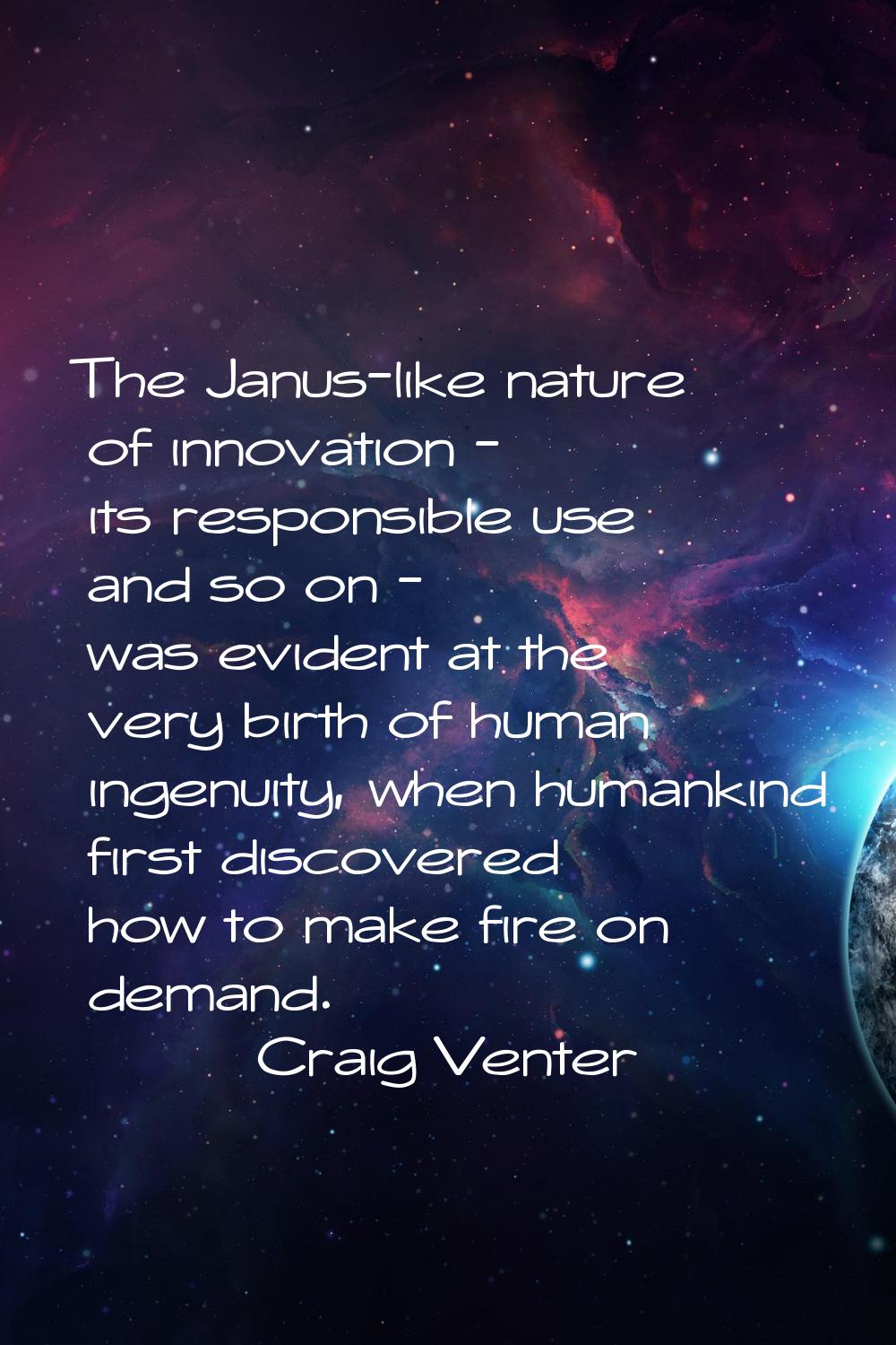 The Janus-like nature of innovation - its responsible use and so on - was evident at the very birth