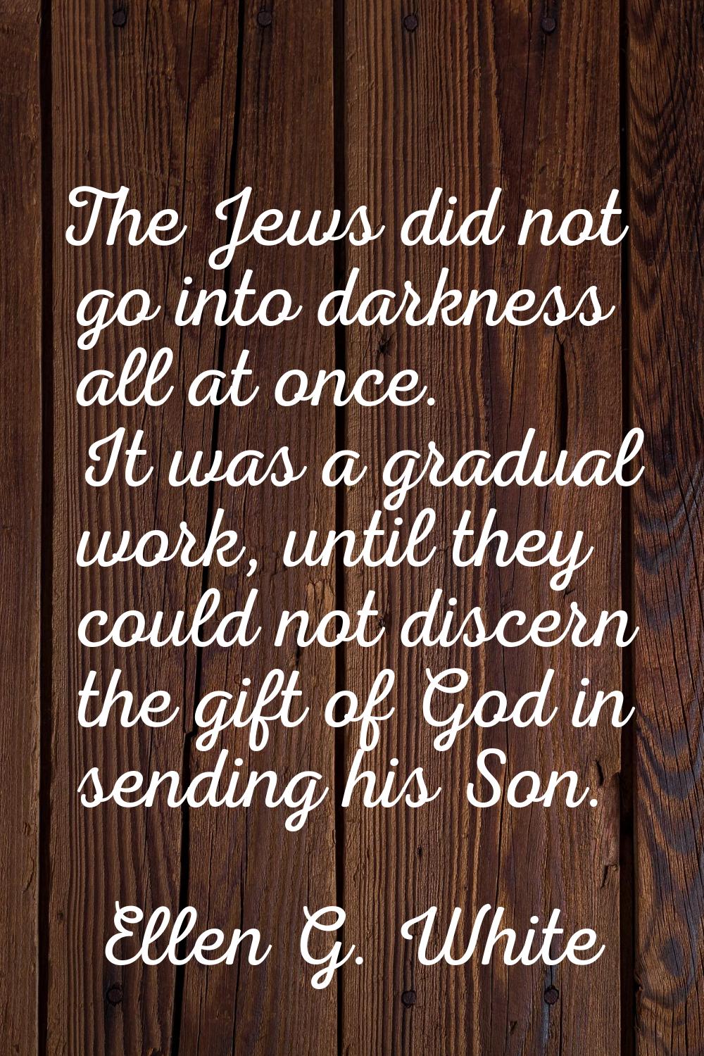 The Jews did not go into darkness all at once. It was a gradual work, until they could not discern 
