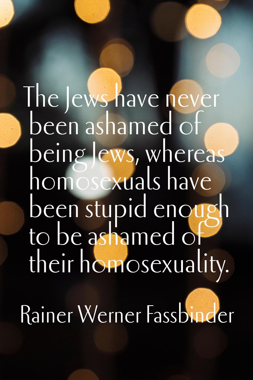 The Jews have never been ashamed of being Jews, whereas homosexuals have been stupid enough to be a