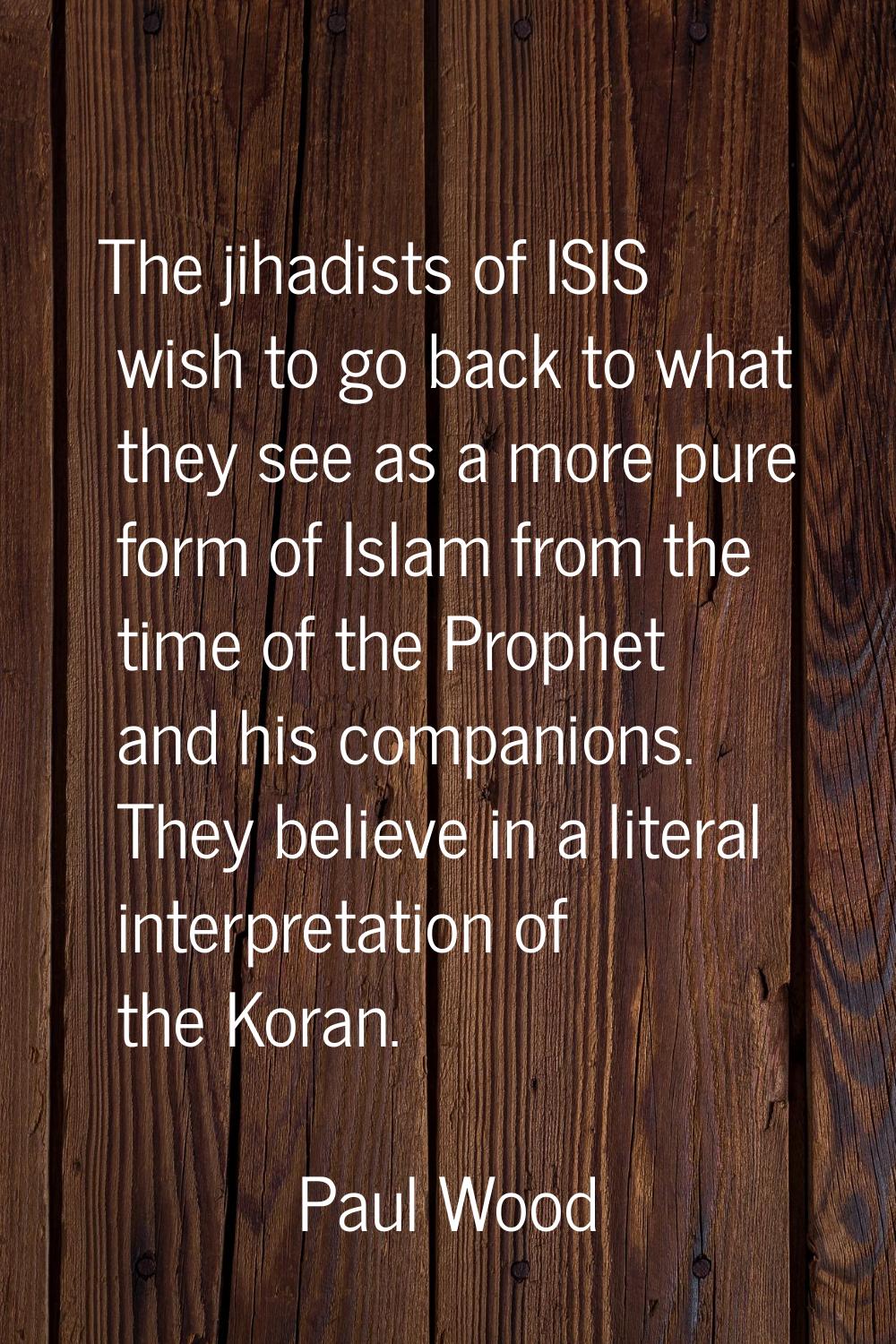 The jihadists of ISIS wish to go back to what they see as a more pure form of Islam from the time o