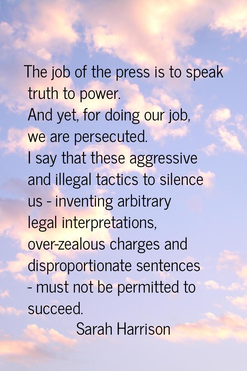 The job of the press is to speak truth to power. And yet, for doing our job, we are persecuted. I s