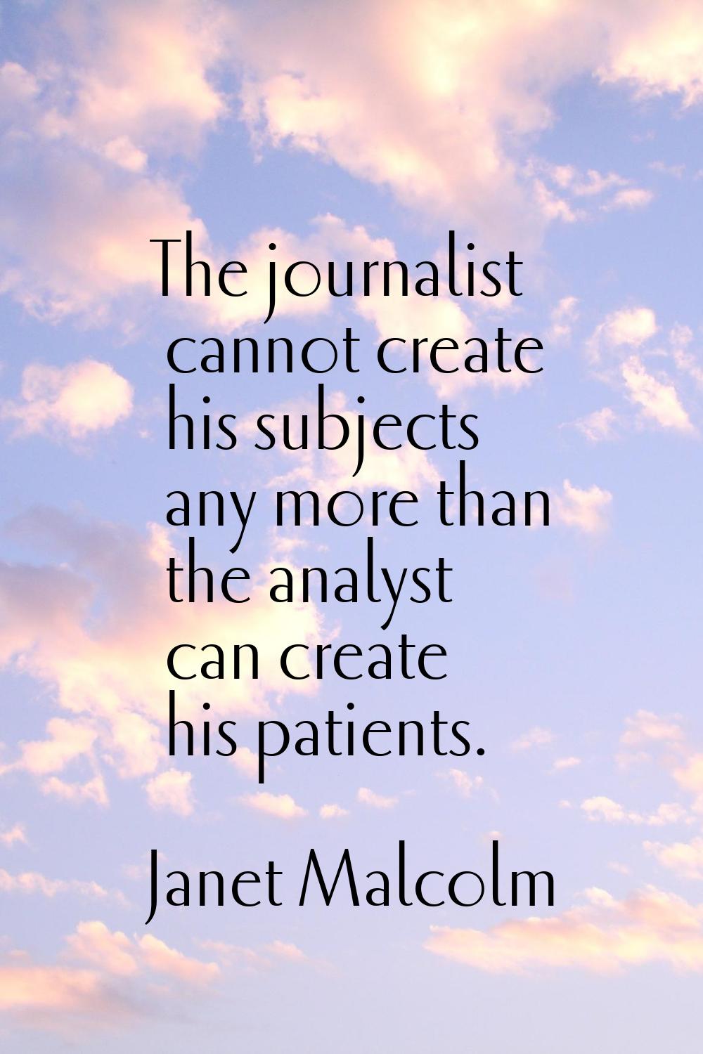 The journalist cannot create his subjects any more than the analyst can create his patients.
