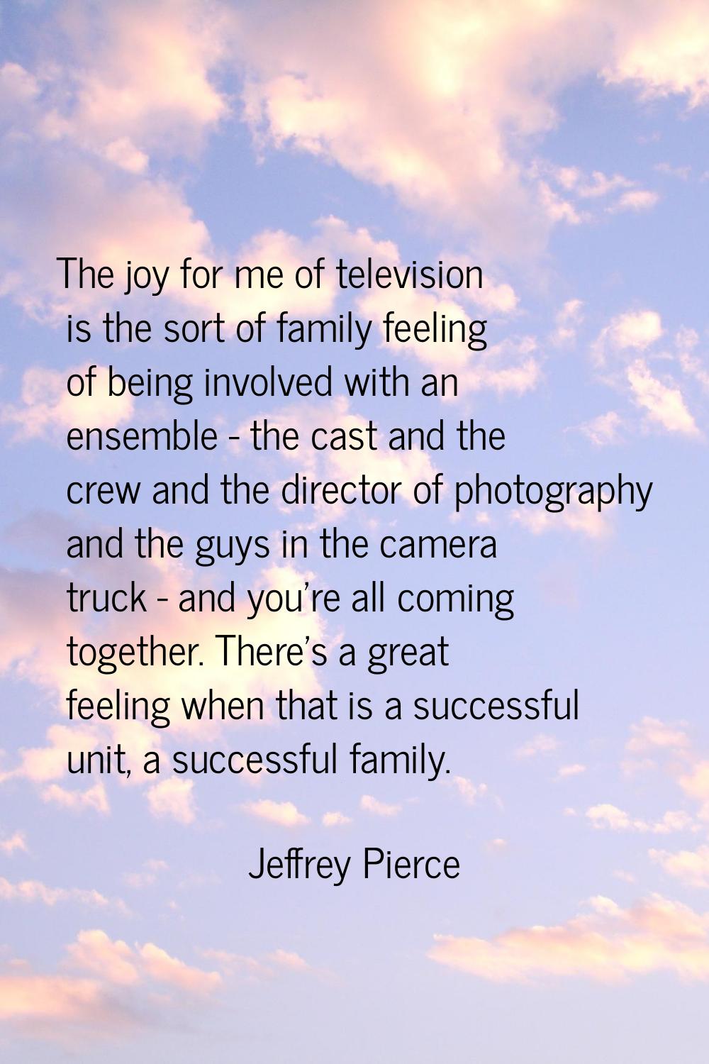 The joy for me of television is the sort of family feeling of being involved with an ensemble - the