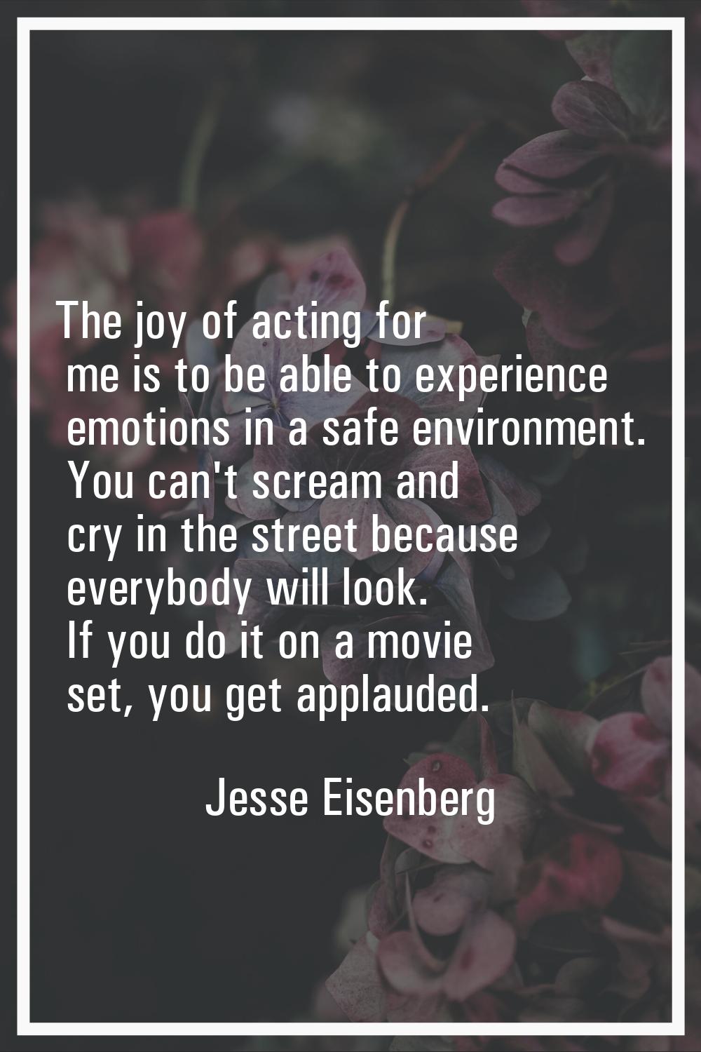 The joy of acting for me is to be able to experience emotions in a safe environment. You can't scre