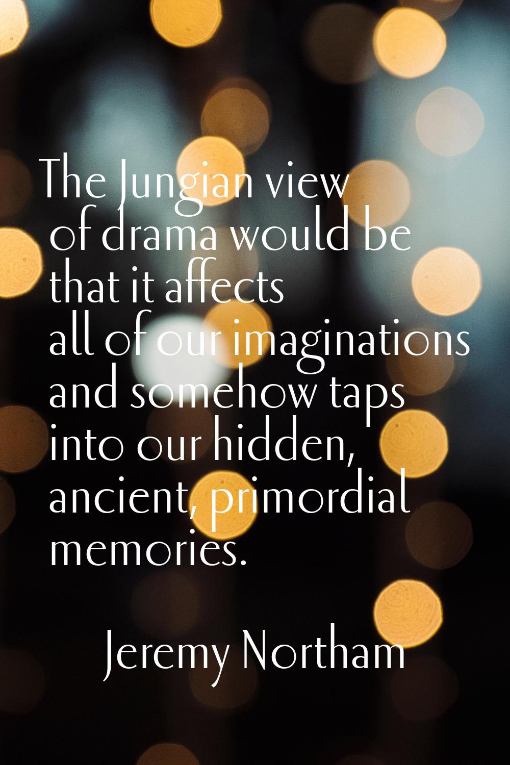 The Jungian view of drama would be that it affects all of our imaginations and somehow taps into ou