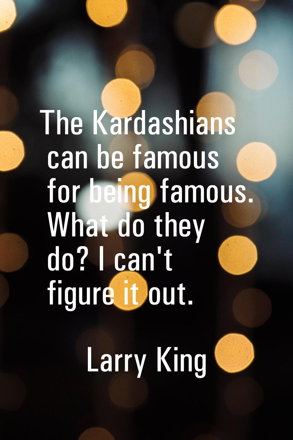 The Kardashians can be famous for being famous. What do they do? I can't figure it out.