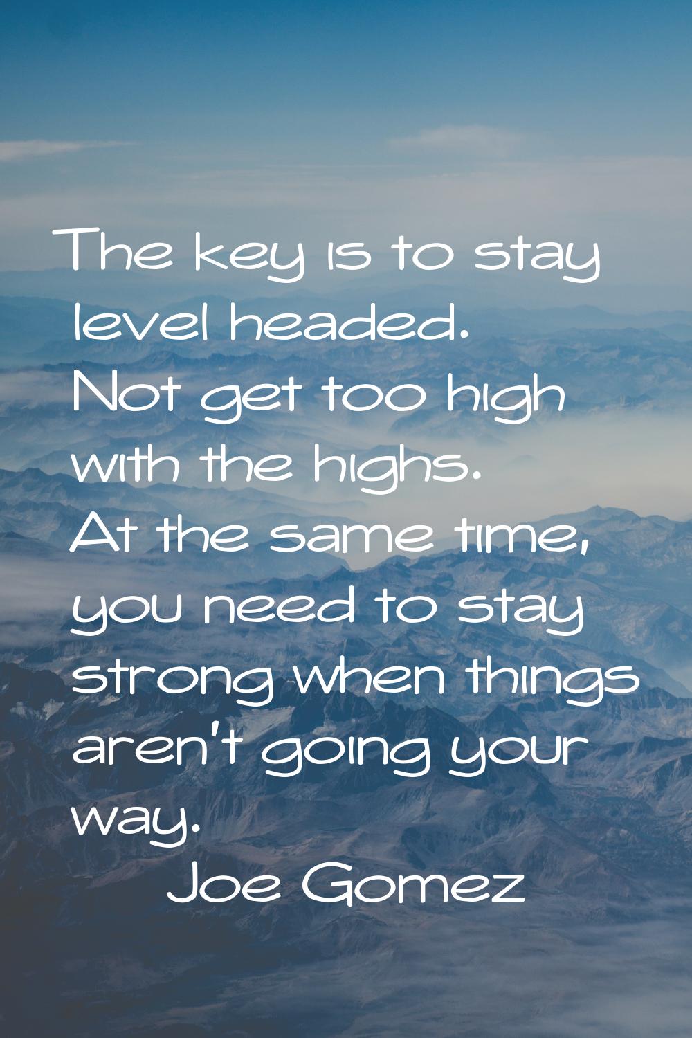 The key is to stay level headed. Not get too high with the highs. At the same time, you need to sta