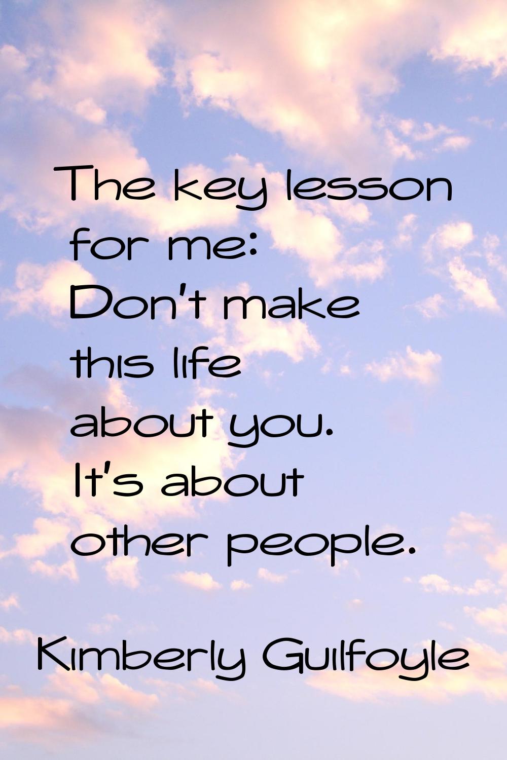 The key lesson for me: Don't make this life about you. It's about other people.