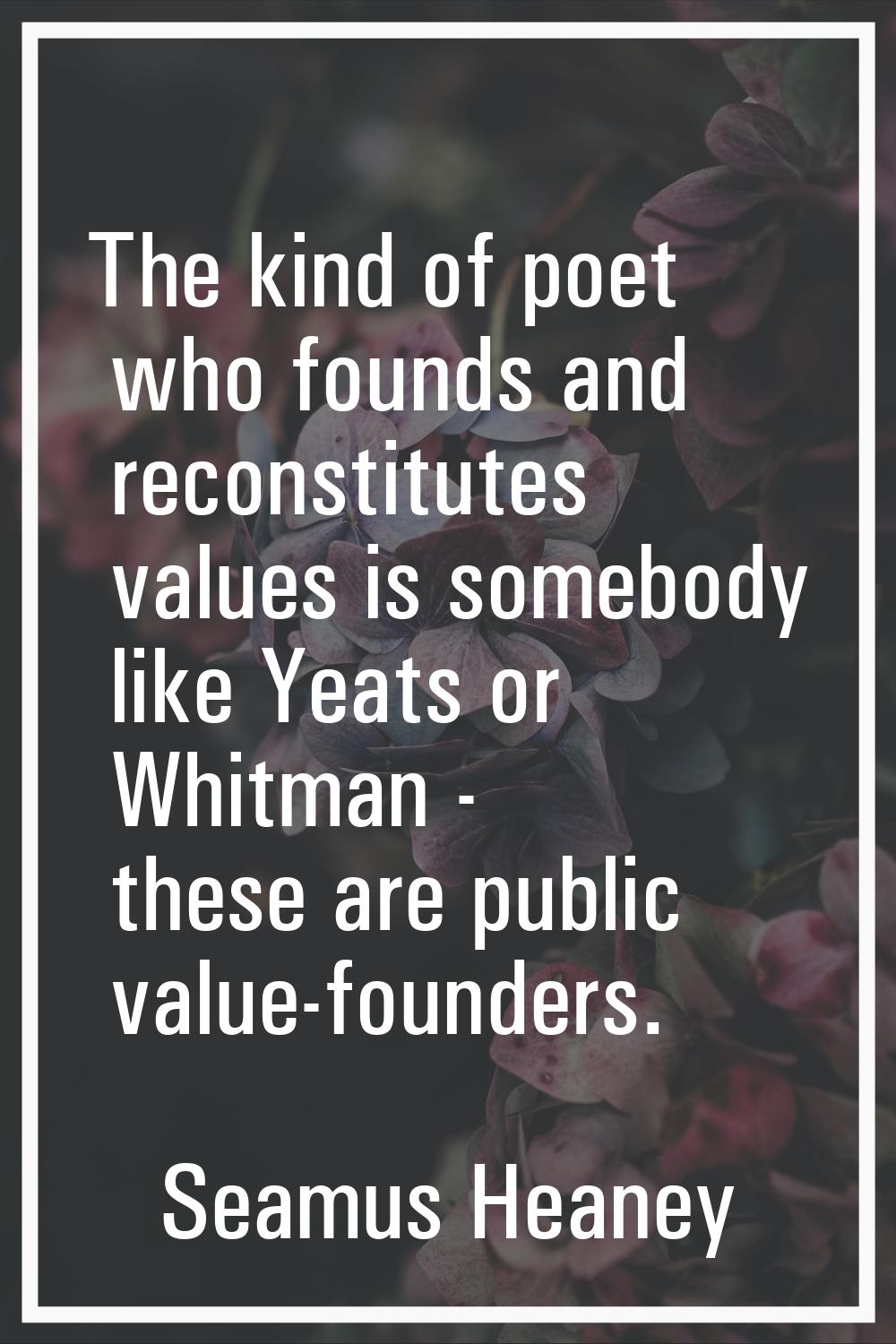 The kind of poet who founds and reconstitutes values is somebody like Yeats or Whitman - these are 