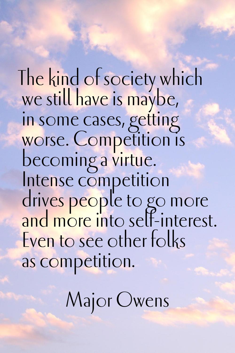 The kind of society which we still have is maybe, in some cases, getting worse. Competition is beco