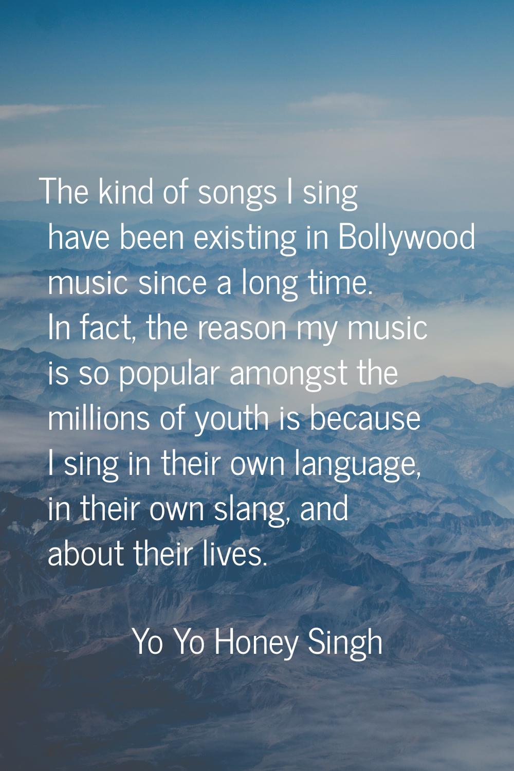 The kind of songs I sing have been existing in Bollywood music since a long time. In fact, the reas